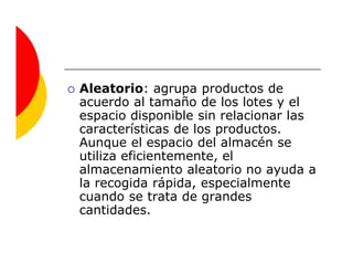 Aleatorio: agrupa productos de
acuerdo al tamaño de los lotes y el
espacio disponible sin relacionar las
características de los productos.
Aunque el espacio del almacén se
utiliza eficientemente, el
almacenamiento aleatorio no ayuda a
la recogida rápida, especialmente
cuando se trata de grandes
cantidades.
 