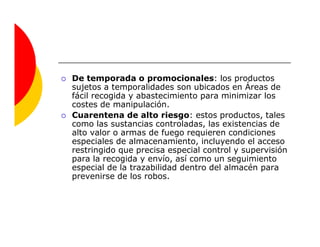 De temporada o promocionales: los productos
sujetos a temporalidades son ubicados en Áreas de
fácil recogida y abastecimiento para minimizar los
costes de manipulación.
Cuarentena de alto riesgo: estos productos, tales
como las sustancias controladas, las existencias de
alto valor o armas de fuego requieren condiciones
especiales de almacenamiento, incluyendo el acceso
restringido que precisa especial control y supervisión
para la recogida y envío, así como un seguimiento
especial de la trazabilidad dentro del almacén para
prevenirse de los robos.
 