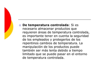 De temperatura controlada: Si es
necesario almacenar productos que
requieren áreas de temperatura controlada,
es importante tener en cuenta la seguridad
de los empleados y protegerlos de los
repentinos cambios de temperatura. La
manipulación de los productos puede
también ser más lenta debido a tiempo
limitado que se puede pasar en el entorno
de temperatura controlada.
 