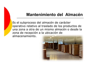 Mantenimiento del Almacén
Es el subproceso del almacén de carácter
operativo relativo al traslado de los productos de
una zona a otra de un mismo almacén o desde la
zona de recepción a la ubicación de
almacenamiento.
 