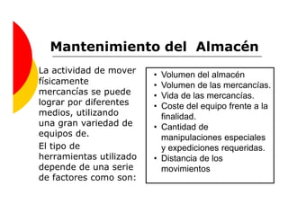 Mantenimiento del Almacén
La actividad de mover    • Volumen del almacén
físicamente              • Volumen de las mercancías.
mercancías se puede      • Vida de las mercancías.
lograr por diferentes    • Coste del equipo frente a la
medios, utilizando         finalidad.
una gran variedad de     • Cantidad de
equipos de.                manipulaciones especiales
El tipo de                 y expediciones requeridas.
herramientas utilizado   • Distancia de los
depende de una serie       movimientos
de factores como son:
 