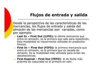 Flujos de entrada y salida
Desde la perspectiva de las características de las
mercancías, los flujos de entrada y salida del
almacén de las mercancías son variadas, como
por ejemplo:
  Last In – First Out (LIFO): la última mercancía que
  entra en almacén, es la primera que sale para expedición.
  Esta modalidad es mayormente utilizada en productos
  frescos.
  First In – First Out (FIFO): la primera mercancía que
  entra en almacén, es la primera que es sacada de
  almacén. Es la modalidad más utilizada para evitar las
  obsolescencias.
  First Expired – First Out (FEFO): el de fecha más
  próxima de caducidad es el primero en salir.
 