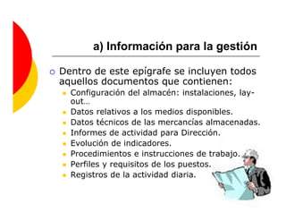 a) Información para la gestión

Dentro de este epígrafe se incluyen todos
aquellos documentos que contienen:
  Configuración del almacén: instalaciones, lay-
  out…
  Datos relativos a los medios disponibles.
  Datos técnicos de las mercancías almacenadas.
  Informes de actividad para Dirección.
  Evolución de indicadores.
  Procedimientos e instrucciones de trabajo.
  Perfiles y requisitos de los puestos.
  Registros de la actividad diaria.
 