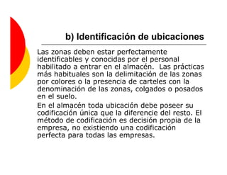 b) Identificación de ubicaciones
Las zonas deben estar perfectamente
identificables y conocidas por el personal
habilitado a entrar en el almacén. Las prácticas
más habituales son la delimitación de las zonas
por colores o la presencia de carteles con la
denominación de las zonas, colgados o posados
en el suelo.
En el almacén toda ubicación debe poseer su
codificación única que la diferencie del resto. El
método de codificación es decisión propia de la
empresa, no existiendo una codificación
perfecta para todas las empresas.
 