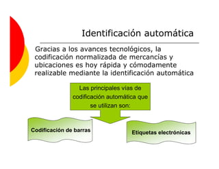Identificación automática
 Gracias a los avances tecnológicos, la
 codificación normalizada de mercancías y
 ubicaciones es hoy rápida y cómodamente
 realizable mediante la identificación automática

                 Las principales vías de
               codificación automática que
                      se utilizan son:



Codificación de barras              Etiquetas electrónicas
 