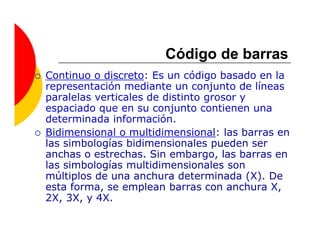 Código de barras
Continuo o discreto: Es un código basado en la
representación mediante un conjunto de líneas
paralelas verticales de distinto grosor y
espaciado que en su conjunto contienen una
determinada información.
Bidimensional o multidimensional: las barras en
las simbologías bidimensionales pueden ser
anchas o estrechas. Sin embargo, las barras en
las simbologías multidimensionales son
múltiplos de una anchura determinada (X). De
esta forma, se emplean barras con anchura X,
2X, 3X, y 4X.
 
