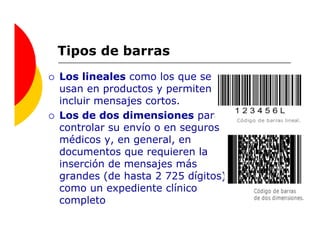Tipos de barras
Los lineales como los que se
usan en productos y permiten
incluir mensajes cortos.
Los de dos dimensiones para
controlar su envío o en seguros
médicos y, en general, en
documentos que requieren la
inserción de mensajes más
grandes (de hasta 2 725 dígitos)
como un expediente clínico
completo
 