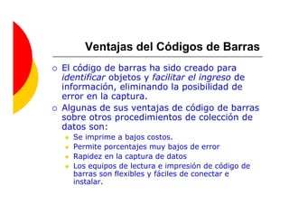 Ventajas del Códigos de Barras
El código de barras ha sido creado para
identificar objetos y facilitar el ingreso de
información, eliminando la posibilidad de
error en la captura.
Algunas de sus ventajas de código de barras
sobre otros procedimientos de colección de
datos son:
  Se imprime a bajos costos.
  Permite porcentajes muy bajos de error
  Rapidez en la captura de datos
  Los equipos de lectura e impresión de código de
  barras son flexibles y fáciles de conectar e
  instalar.
 