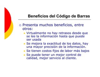 Beneficios del Código de Barras

Presenta muchos beneficios, entre
otros:
  Virtualmente no hay retrasos desde que
  se lee la información hasta que puede
  ser usada
  Se mejora la exactitud de los datos, hay
  una mayor precisión de la información.
  Se tienen costos fijos de labor más bajos
  Se puede tener un mejor control de
  calidad, mejor servicio al cliente.
 