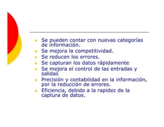 Se pueden contar con nuevas categorías
de información.
Se mejora la competitividad.
Se reducen los errores.
Se capturan los datos rápidamente
Se mejora el control de las entradas y
salidas
Precisión y contabilidad en la información,
por la reducción de errores.
Eficiencia, debido a la rapidez de la
captura de datos.
 