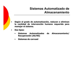 Sistemas Automatizado de
                            Almacenamiento

•   Según el grado de automatización, reducen o eliminan
    la cantidad de intervención humana requerida para
    manejar el sistema.
•   Dos tipos:
    •   Sistemas Automatizados    de   Almacenamiento/
        Recuperación (AS/RS)
    •   Sistemas de carrusel
 