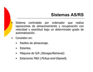 Sistemas AS/RS
•   Sistema controlado por ordenador que realiza
    operaciones de almacenamiento y recuperación con
    velocidad y exactitud bajo un determinado grado de
    automatización.
•   Consisten en:
    •   Pasillos de almacenaje.
    •   Estantes.
    •   Máquina de S/R (Storage/Retrieval).
    •   Estaciones P&D (Pickup-and-Deposit).
 