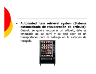 •   Automated item retrieval system (Sistema
    automatizado de recuperación de artículo):
    Cuando se quiere recuperar un artículo, éste es
    empujado de su carril y se deja caer en un
    transportador para la entrega en la estación de
    recogida.
 