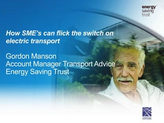 How SME’s can flick the switch on
electric transport
Gordon Manson
Account Manager Transport Advice
Energy Saving Trust
 