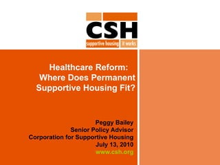Healthcare Reform:  Where Does Permanent Supportive Housing Fit? Peggy Bailey Senior Policy Advisor Corporation for Supportive Housing July 13, 2010 www.csh.org 