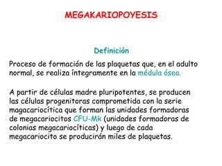 Definición
Proceso de formación de las plaquetas que, en el adulto
normal, se realiza íntegramente en la médula ósea.
MEGAKARIOPOYESIS
A partir de células madre pluripotentes, se producen
las células progenitoras comprometida con la serie
magacariocítica que forman las unidades formadoras
de megacariocitos CFU-Mk (unidades formadoras de
colonias megacariocíticas) y luego de cada
megacariocito se producirán miles de plaquetas.
 