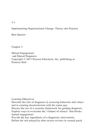 3-1
Implementing Organizational Change: Theory into Practice
Bert Spector
Chapter 3
Mutual Engagement
and Shared Diagnosis
Copyright © 2013 Pearson Education, Inc. publishing as
Prentice Hall
Learning Objectives
Describe the role of diagnosis in assessing behaviors and values
and in creating dissatisfaction with the status quo.
Discuss the use of a systemic framework for guiding diagnosis.
Explore ways to overcome the “climate of silence” that blocks
mutual engagement.
Provide the key ingredients of a diagnostic intervention.
Define the role played by after-action reviews in created quick
 