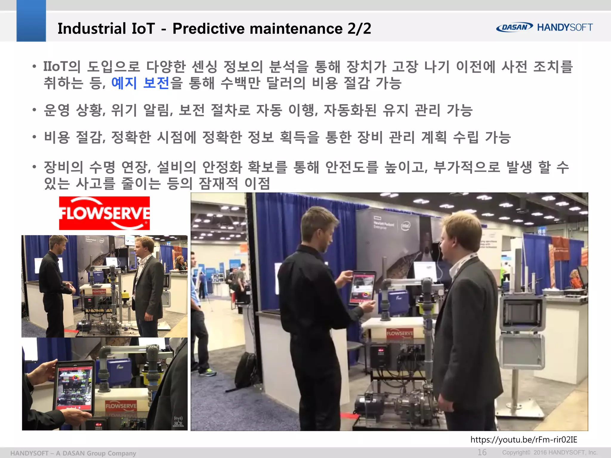 Copyright© 2016 HANDYSOFT, Inc.16HANDYSOFT – A DASAN Group Company
• IIoT의 도입으로 다양한 센싱 정보의 분석을 통해 장치가 고장 나기 이전에 사전 조치를
취하는 등, 예지 보전을 통해 수백만 달러의 비용 절감 가능
• 운영 상황, 위기 알림, 보전 절차로 자동 이행, 자동화된 유지 관리 가능
• 비용 절감, 정확한 시점에 정확한 정보 획득을 통한 장비 관리 계획 수립 가능
• 장비의 수명 연장, 설비의 안정화 확보를 통해 안전도를 높이고, 부가적으로 발생 할 수
있는 사고를 줄이는 등의 잠재적 이점
Industrial IoT - Predictive maintenance 2/2
https://youtu.be/rFm-rir02IE
 