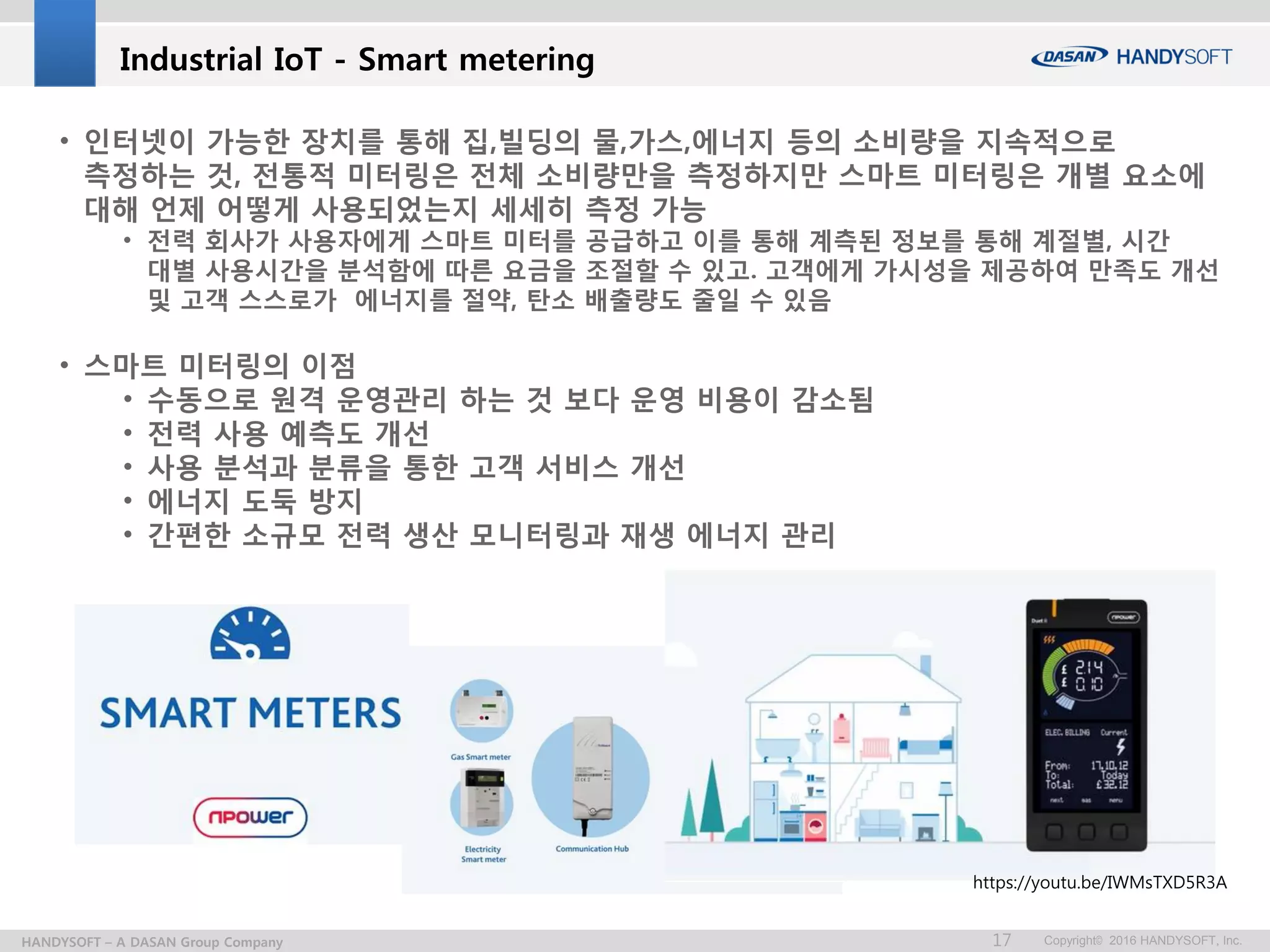 Copyright© 2016 HANDYSOFT, Inc.17HANDYSOFT – A DASAN Group Company
https://youtu.be/IWMsTXD5R3A
• 인터넷이 가능한 장치를 통해 집,빌딩의 물,가스,에너지 등의 소비량을 지속적으로
측정하는 것, 전통적 미터링은 전체 소비량만을 측정하지만 스마트 미터링은 개별 요소에
대해 언제 어떻게 사용되었는지 세세히 측정 가능
• 전력 회사가 사용자에게 스마트 미터를 공급하고 이를 통해 계측된 정보를 통해 계절별, 시간
대별 사용시간을 분석함에 따른 요금을 조절할 수 있고. 고객에게 가시성을 제공하여 만족도 개선
및 고객 스스로가 에너지를 절약, 탄소 배출량도 줄일 수 있음
• 스마트 미터링의 이점
• 수동으로 원격 운영관리 하는 것 보다 운영 비용이 감소됨
• 전력 사용 예측도 개선
• 사용 분석과 분류을 통한 고객 서비스 개선
• 에너지 도둑 방지
• 간편한 소규모 전력 생산 모니터링과 재생 에너지 관리
Industrial IoT - Smart metering
 