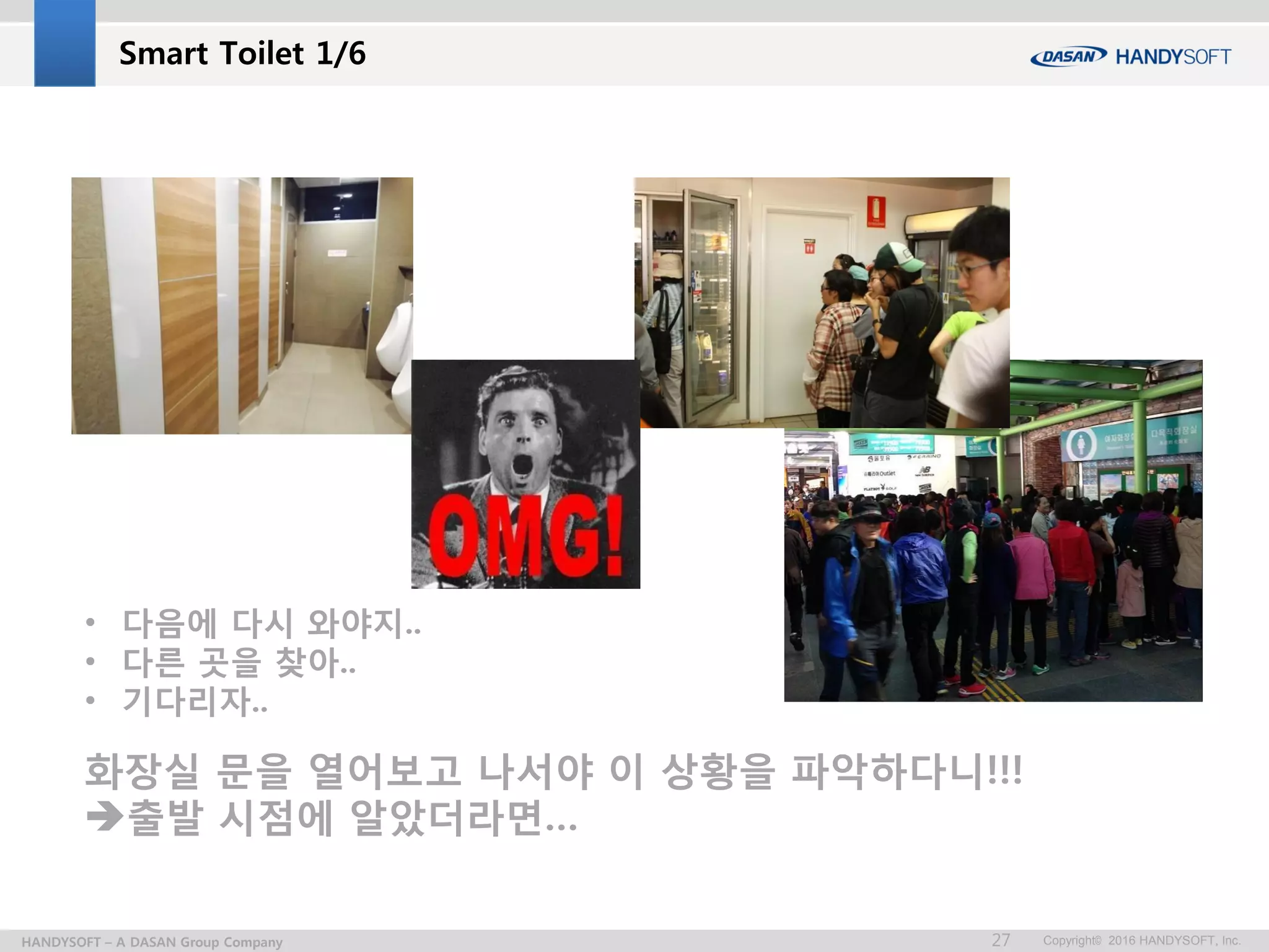 Copyright© 2016 HANDYSOFT, Inc.HANDYSOFT – A DASAN Group Company 27
Smart Toilet 1/6
• 다음에 다시 와야지..
• 다른 곳을 찾아..
• 기다리자..
화장실 문을 열어보고 나서야 이 상황을 파악하다니!!!
출발 시점에 알았더라면…
 
