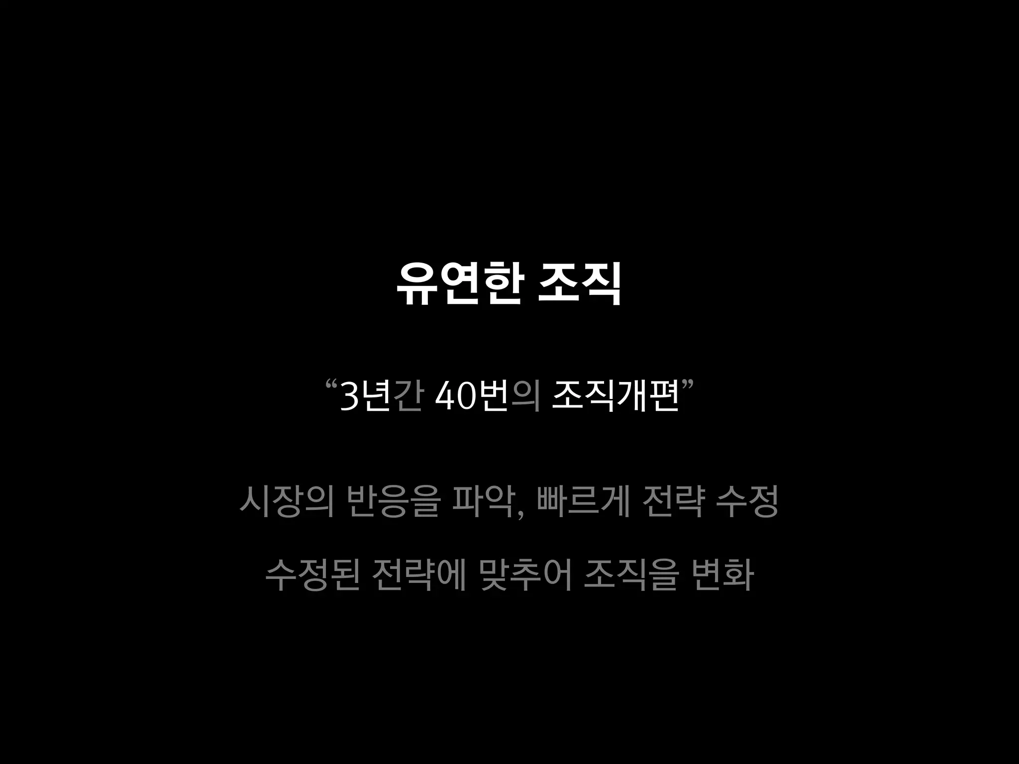 유연한 조직

   “3년간 40번의 조직개편”

시장의 반응을 파악, 빠르게 전략 수정

 수정된 전략에 맞추어 조직을 변화
 
