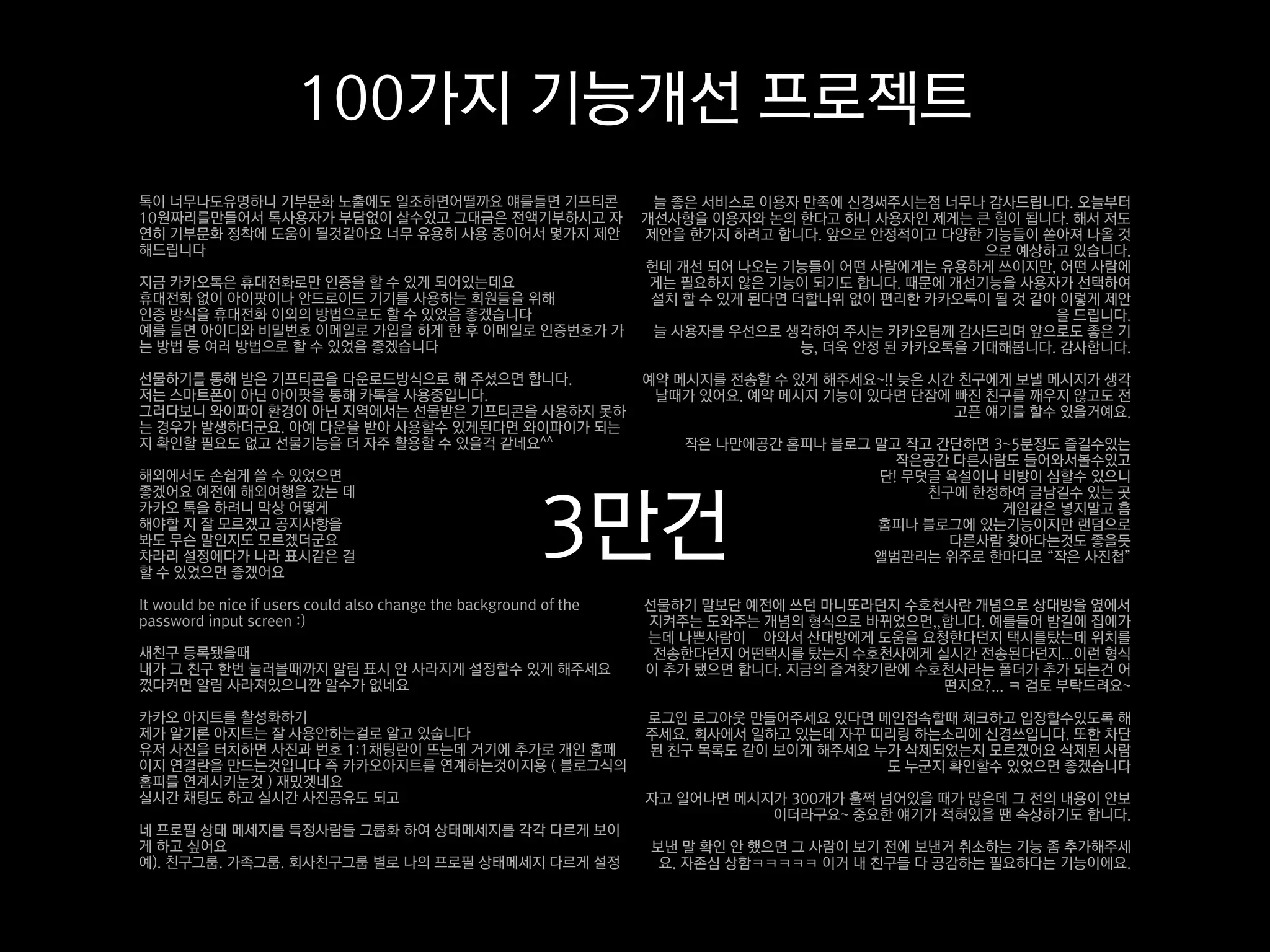 100가지 기능개선 프로젝트
톡이 너무나도유명하니 기부문화 노출에도 일조하면어떨까요 얘를들면 기프티콘                             늘 좋은 서비스로 이용자 만족에 신경써주시는점 너무나 감사드립니다. 오늘부터
10원짜리를만들어서 톡사용자가 부담없이 살수있고 그대금은 전액기부하시고 자                           개선사항을 이용자와 논의 한다고 하니 사용자인 제게는 큰 힘이 됩니다. 해서 저도
연히 기부문화 정착에 도움이 될것같아요 너무 유용히 사용 중이어서 몇가지 제안                         제안을 한가지 하려고 합니다. 앞으로 안정적이고 다양한 기능들이 쏟아져 나올 것
해드립니다                                                                                                 으로 예상하고 있습니다.
                                                                    헌데 개선 되어 나오는 기능들이 어떤 사람에게는 유용하게 쓰이지만, 어떤 사람에
지금 카카오톡은 휴대전화로만 인증을 할 수 있게 되어있는데요                                    게는 필요하지 않은 기능이 되기도 합니다. 때문에 개선기능을 사용자가 선택하여
휴대전화 없이 아이팟이나 안드로이드 기기를 사용하는 회원들을 위해                                 설치 할 수 있게 된다면 더할나위 없이 편리한 카카오톡이 될 것 같아 이렇게 제안
인증 방식을 휴대전화 이외의 방법으로도 할 수 있었음 좋겠습니다                                                                         을 드립니다.
예를 들면 아이디와 비밀번호 이메일로 가입을 하게 한 후 이메일로 인증번호가 가                         늘 사용자를 우선으로 생각하여 주시는 카카오팀께 감사드리며 앞으로도 좋은 기
는 방법 등 여러 방법으로 할 수 있었음 좋겠습니다                                                        능, 더욱 안정 된 카카오톡을 기대해봅니다. 감사합니다.

선물하기를 통해 받은 기프티콘을 다운로드방식으로 해 주셨으면 합니다.                              예약 메시지를 전송할 수 있게 해주세요~!! 늦은 시간 친구에게 보낼 메시지가 생각
저는 스마트폰이 아닌 아이팟을 통해 카톡을 사용중입니다.                                      날때가 있어요. 예약 메시지 기능이 있다면 단잠에 빠진 친구를 깨우지 않고도 전
그러다보니 와이파이 환경이 아닌 지역에서는 선물받은 기프티콘을 사용하지 못하                                                        고픈 얘기를 할수 있을거예요.
는 경우가 발생하더군요. 아예 다운을 받아 사용할수 있게된다면 와이파이가 되는
지 확인할 필요도 없고 선물기능을 더 자주 활용할 수 있을걱 같네요^^                                 작은 나만에공간 홈피나 블로그 말고 작고 간단하면 3~5분정도 즐길수있는
                                                                                           작은공간 다른사람도 들어와서볼수있고
해외에서도 손쉽게 쓸 수 있었으면                                                                       단! 무덧글 욕설이나 비방이 심할수 있으니



                                                           3만건
좋겠어요 예전에 해외여행을 갔는 데                                                                           친구에 한정하여 글남길수 있는 곳
카카오 톡을 하려니 막상 어떻게                                                                                    게임같은 넣지말고 흠
해야할 지 잘 모르겠고 공지사항을                                                                       홈피나 블로그에 있는기능이지만 랜덤으로
봐도 무슨 말인지도 모르겠더군요                                                                               다른사람 찾아다는것도 좋을듯
차라리 설정에다가 나라 표시같은 걸                                                                      앨범관리는 위주로 한마디로 “작은 사진첩”
할 수 있었으면 좋겠어요

It would be nice if users could also change the background of the   선물하기 말보단 예전에 쓰던 마니또라던지 수호천사란 개념으로 상대방을 옆에서
password input screen :)                                            지켜주는 도와주는 개념의 형식으로 바뀌었으면,,합니다. 예를들어 밤길에 집에가
                                                                    는데 나쁜사람이 쫒아와서 산대방에게 도움을 요청한다던지 택시를탔는데 위치를
새친구 등록됐을때                                                            전송한다던지 어떤택시를 탔는지 수호천사에게 실시간 전송된다던지...이런 형식
내가 그 친구 한번 눌러볼때까지 알림 표시 안 사라지게 설정할수 있게 해주세요                         이 추가 됐으면 합니다. 지금의 즐겨찾기란에 수호천사라는 폴더가 추가 되는건 어
껐다켜면 알림 사라져있으니깐 알수가 없네요                                                                        떤지요?... ㅋ 검토 부탁드려요~

카카오 아지트를 활성화하기                                                      로그인 로그아웃 만들어주세요 있다면 메인접속할때 체크하고 입장할수있도록 해
제가 알기론 아지트는 잘 사용안하는걸로 알고 있숩니다                                       주세요. 회사에서 일하고 있는데 자꾸 띠리링 하는소리에 신경쓰입니다. 또한 차단
유저 사진을 터치하면 사진과 번호 1:1채팅란이 뜨는데 거기에 추가로 개인 홈페                        된 친구 목록도 같이 보이게 해주세요 누가 삭제되었는지 모르겠어요 삭제된 사람
이지 연결란을 만드는것입니다 즉 카카오아지트를 연계하는것이지용 ( 블로그식의                                                도 누군지 확인할수 있었으면 좋겠습니다
홈피를 연계시키눈것 ) 재밌겟네요
실시간 채팅도 하고 실시간 사진공유도 되고                                             자고 일어나면 메시지가 300개가 훌쩍 넘어있을 때가 많은데 그 전의 내용이 안보
                                                                               이더라구요~ 중요한 얘기가 적혀있을 땐 속상하기도 합니다.
네 프로필 상태 메세지를 특정사람들 그륩화 하여 상태메세지를 각각 다르게 보이
게 하고 싶어요                                                            보낸 말 확인 안 했으면 그 사람이 보기 전에 보낸거 취소하는 기능 좀 추가해주세
예). 친구그룹. 가족그룹. 회사친구그룹 별로 나의 프로필 상태메세지 다르게 설정                        요. 자존심 상함ㅋㅋㅋㅋㅋ 이거 내 친구들 다 공감하는 필요하다는 기능이에요.
 