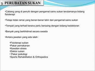 3. PERUBATAN SUKAN

 •Cabang yang di penuhi dengan pengamal sains sukan terutamanya bidang
 fisioterapi

 •Tetapi tidak ramai yang benar-benar lahir dari pengamal sains sukan

 •Tempat yang terhad kerana perlu bersaing dengan bidang kedoktoran

 •Banyak yang berkhidmat secara swasta

 •Antara jawatan yang ada ialah :

     •Fisioterapi sukan
     •Pakar pemakanan
     •Kawalan stress
     •Doktor sukan
     • Pakar psikologi
     •Sports Rehabilitation & Orthopedics
 