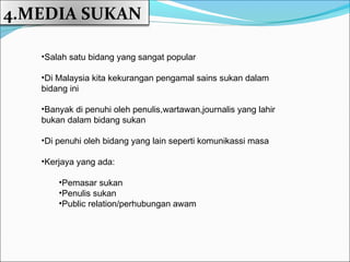 4.MEDIA SUKAN

   •Salah satu bidang yang sangat popular

   •Di Malaysia kita kekurangan pengamal sains sukan dalam
   bidang ini

   •Banyak di penuhi oleh penulis,wartawan,journalis yang lahir
   bukan dalam bidang sukan

   •Di penuhi oleh bidang yang lain seperti komunikassi masa

   •Kerjaya yang ada:

       •Pemasar sukan
       •Penulis sukan
       •Public relation/perhubungan awam
 
