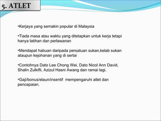 5. ATLET

    •Kerjaya yang semakin popular di Malaysia

    •Tiada masa atau waktu yang ditetapkan untuk kerja tetapi
    hanya latihan dan perlawanan

    •Mendapat habuan daripada persatuan sukan,kelab sukan
    ataupun kejohanan yang di sertai

    •Contohnya Dato Lee Chong Wei, Dato Nicol Ann David,
    Shalin Zulkifli, Azizul Hasni Awang dan ramai lagi.

    •Gaji/bonus/elaun/insentif mempengaruhi atlet dan
    pencapaian.
 