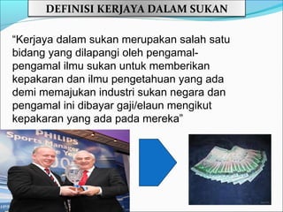 DEFINISI KERJAYA DALAM SUKAN

“Kerjaya dalam sukan merupakan salah satu
bidang yang dilapangi oleh pengamal-
pengamal ilmu sukan untuk memberikan
kepakaran dan ilmu pengetahuan yang ada
demi memajukan industri sukan negara dan
pengamal ini dibayar gaji/elaun mengikut
kepakaran yang ada pada mereka”
 