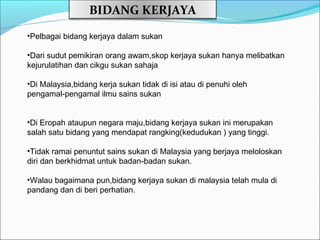 BIDANG KERJAYA
•Pelbagai bidang kerjaya dalam sukan

•Dari sudut pemikiran orang awam,skop kerjaya sukan hanya melibatkan
kejurulatihan dan cikgu sukan sahaja

•Di Malaysia,bidang kerja sukan tidak di isi atau di penuhi oleh
pengamal-pengamal ilmu sains sukan


•Di Eropah ataupun negara maju,bidang kerjaya sukan ini merupakan
salah satu bidang yang mendapat rangking(kedudukan ) yang tinggi.

•Tidak ramai penuntut sains sukan di Malaysia yang berjaya meloloskan
diri dan berkhidmat untuk badan-badan sukan.

•Walau bagaimana pun,bidang kerjaya sukan di malaysia telah mula di
pandang dan di beri perhatian.
 