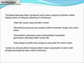 Sambungan



  •Terdapat beberapa faktor pengamal sains sukan sangat di perlukan dalam
  bidang sukan di malaysia sekarang ini.Antaranya:-

           •Atlet dan sukan yang semakin moden

           •Memerlukan penyusunan program latihan berkaitan dngan ilmu sains
           sukan

           •Kemudahan prasarana yang moden(stadium,peralatan
           gymnasium,teknologi dalam sukan,dll)

           •kekurangan jurulatih atau pengurus yang ada ilmu sains sukan

  •Justeru itu banyak pilihan kerjaya dalam sukan yang boleh di ceburi oleh
  pengamal-pengamal sains sukan.Antaranya:
 