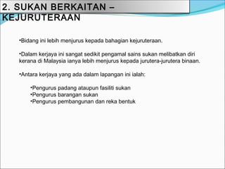2. SUKAN BERKAITAN –
KEJURUTERAAN

   •Bidang ini lebih menjurus kepada bahagian kejuruteraan.

   •Dalam kerjaya ini sangat sedikit pengamal sains sukan melibatkan diri
   kerana di Malaysia ianya lebih menjurus kepada jurutera-jurutera binaan.

   •Antara kerjaya yang ada dalam lapangan ini ialah:

       •Pengurus padang ataupun fasiliti sukan
       •Pengurus barangan sukan
       •Pengurus pembangunan dan reka bentuk
 