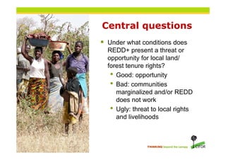 Central questions
 Under what conditions does
  REDD+ present a threat or
  opportunity for local land/
  forest tenure r...