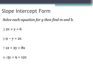 Slope Intercept Form Solve each equation for y then find m and b. 2x + y = 6 9 – y = 2x 12 + 2y = 8x -3y + 9 = 12x  