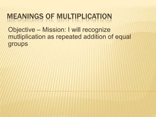MEANINGS OF MULTIPLICATION
Objective – Mission: I will recognize
mutliplication as repeated addition of equal
groups
 