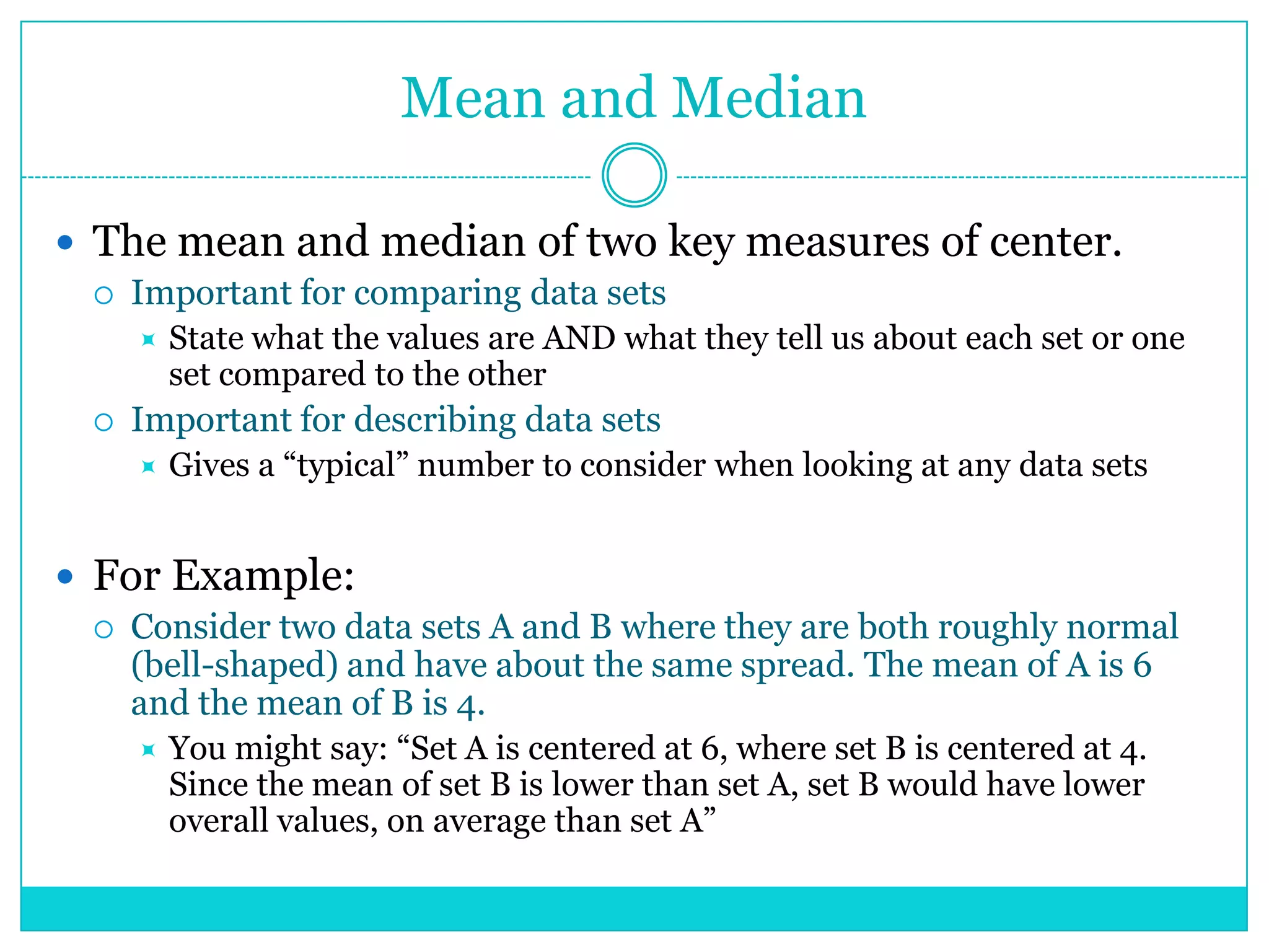 Mean and Median

 The mean and median of two key measures of center.
    Important for comparing data sets
        State what the values are AND what they tell us about each set or one
         set compared to the other
    Important for describing data sets
        Gives a ―typical‖ number to consider when looking at any data sets


 For Example:
    Consider two data sets A and B where they are both roughly normal
     (bell-shaped) and have about the same spread. The mean of A is 6
     and the mean of B is 4.
        You might say: ―Set A is centered at 6, where set B is centered at 4.
         Since the mean of set B is lower than set A, set B would have lower
         overall values, on average than set A‖
 
