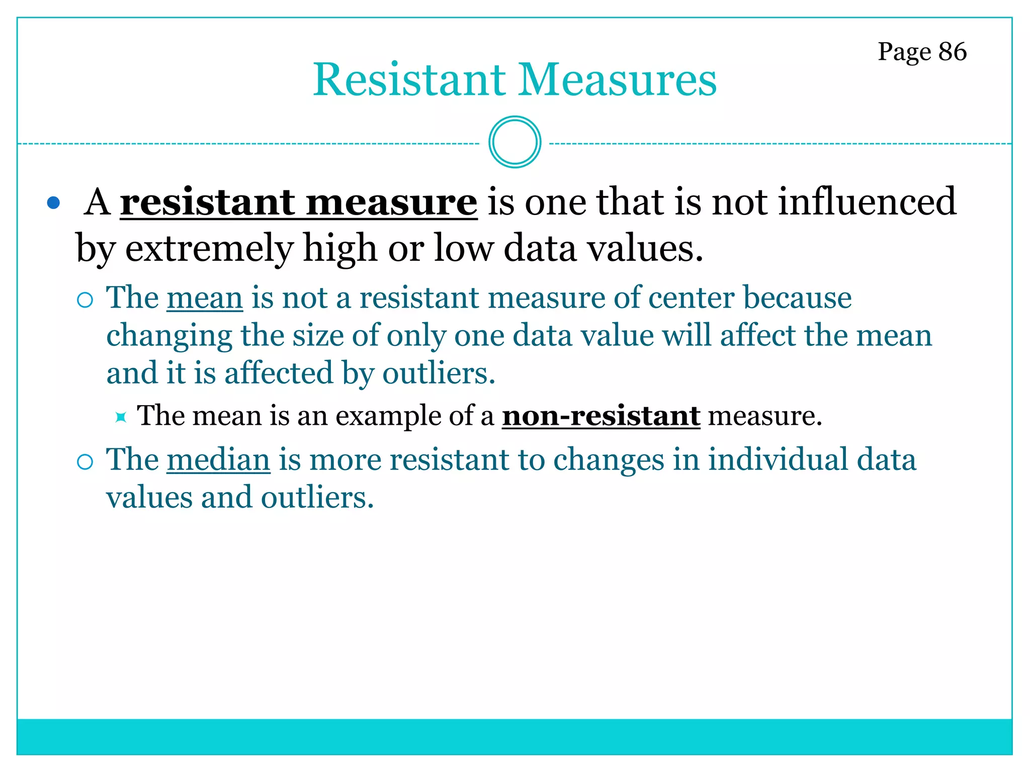 Page 86
                     Resistant Measures

 A resistant measure is one that is not influenced
 by extremely high or low data values.
    The mean is not a resistant measure of center because
     changing the size of only one data value will affect the mean
     and it is affected by outliers.
        The mean is an example of a non-resistant measure.
    The median is more resistant to changes in individual data
     values and outliers.
 