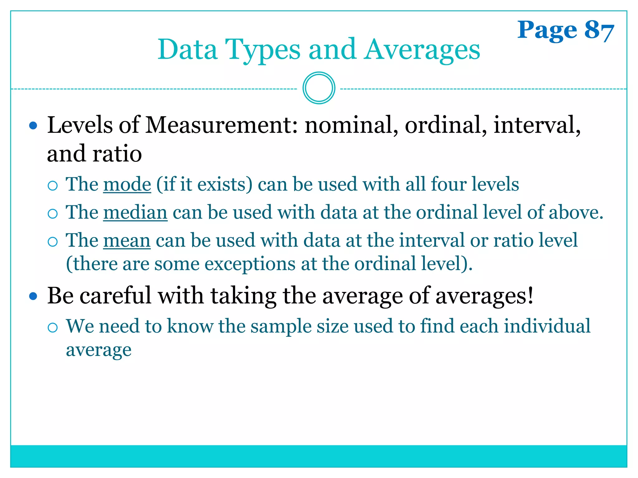 Page 87
                Data Types and Averages

 Levels of Measurement: nominal, ordinal, interval,
  and ratio
     The mode (if it exists) can be used with all four levels
     The median can be used with data at the ordinal level of above.
     The mean can be used with data at the interval or ratio level
      (there are some exceptions at the ordinal level).
 Be careful with taking the average of averages!
   We need to know the sample size used to find each individual
    average
 