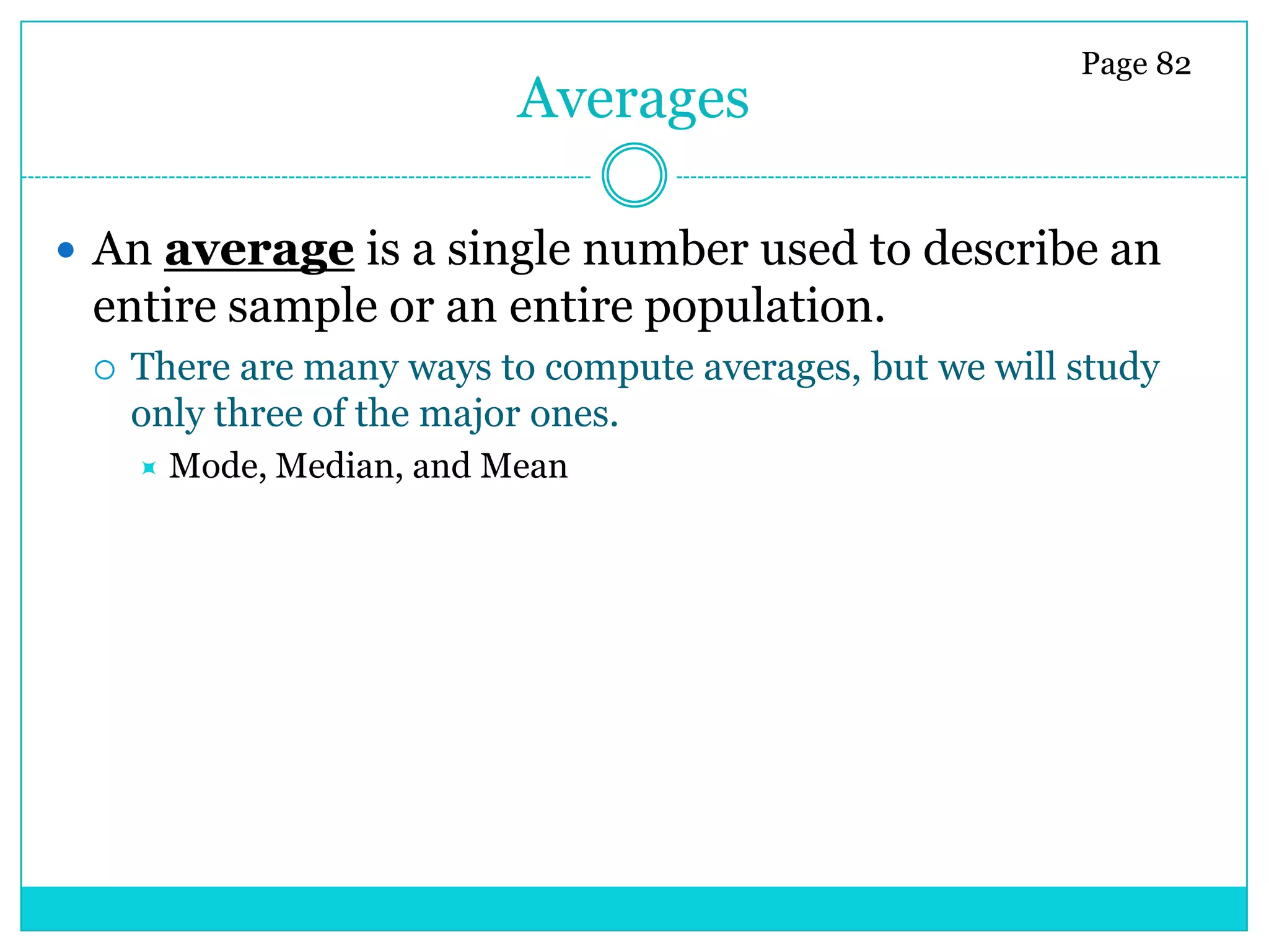 Page 82
                            Averages

 An average is a single number used to describe an
 entire sample or an entire population.
    There are many ways to compute averages, but we will study
     only three of the major ones.
        Mode, Median, and Mean
 
