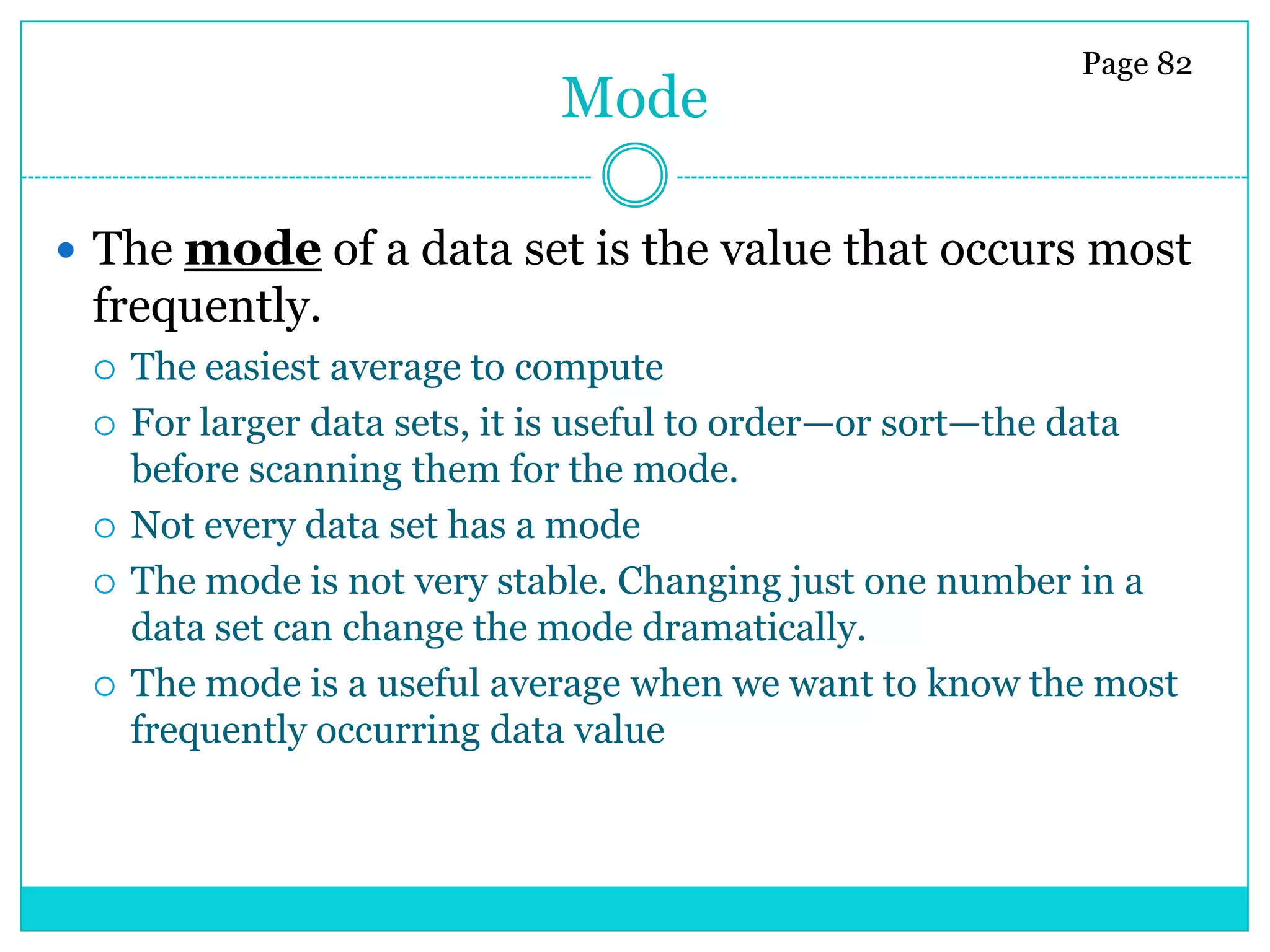 Page 82
                             Mode

 The mode of a data set is the value that occurs most
 frequently.
    The easiest average to compute
    For larger data sets, it is useful to order—or sort—the data
     before scanning them for the mode.
    Not every data set has a mode
    The mode is not very stable. Changing just one number in a
     data set can change the mode dramatically.
    The mode is a useful average when we want to know the most
     frequently occurring data value
 