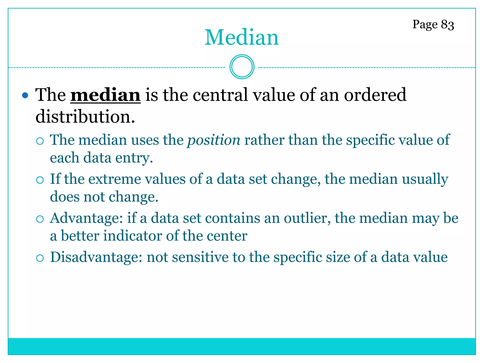 Page 83
                             Median

 The median is the central value of an ordered
 distribution.
    The median uses the position rather than the specific value of
     each data entry.
    If the extreme values of a data set change, the median usually
     does not change.
    Advantage: if a data set contains an outlier, the median may be
     a better indicator of the center
    Disadvantage: not sensitive to the specific size of a data value
 