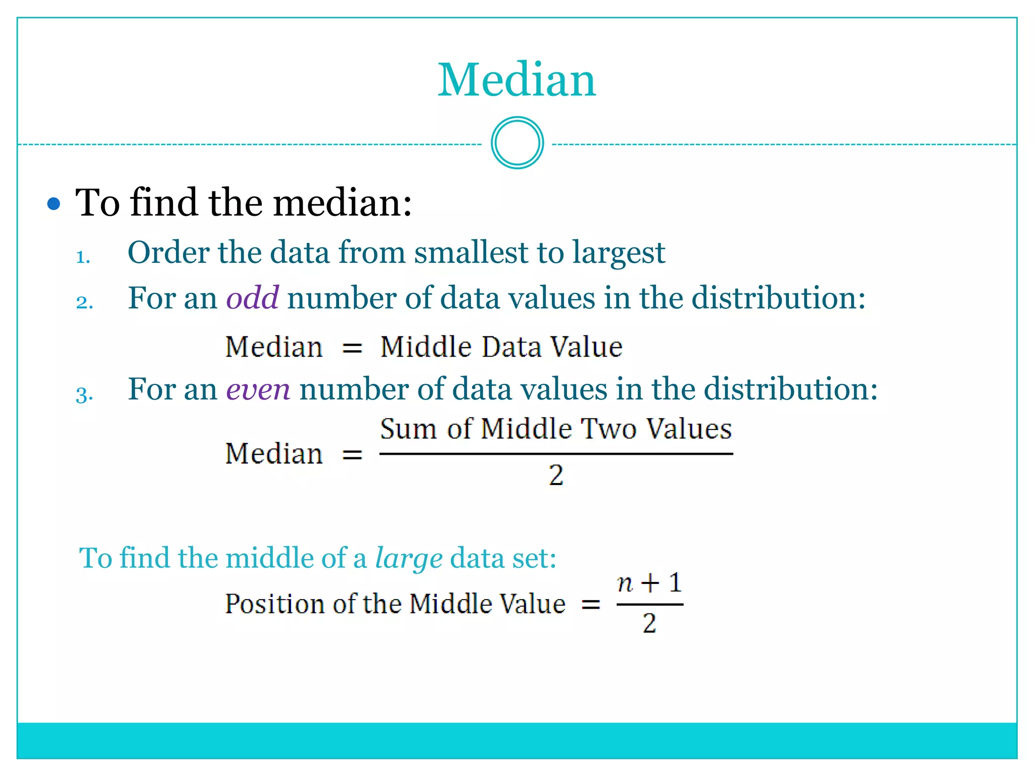 Median

 To find the median:
  1. Order the data from smallest to largest
  2. For an odd number of data values in the distribution:

  3.   For an even number of data values in the distribution:




  To find the middle of a large data set:
 