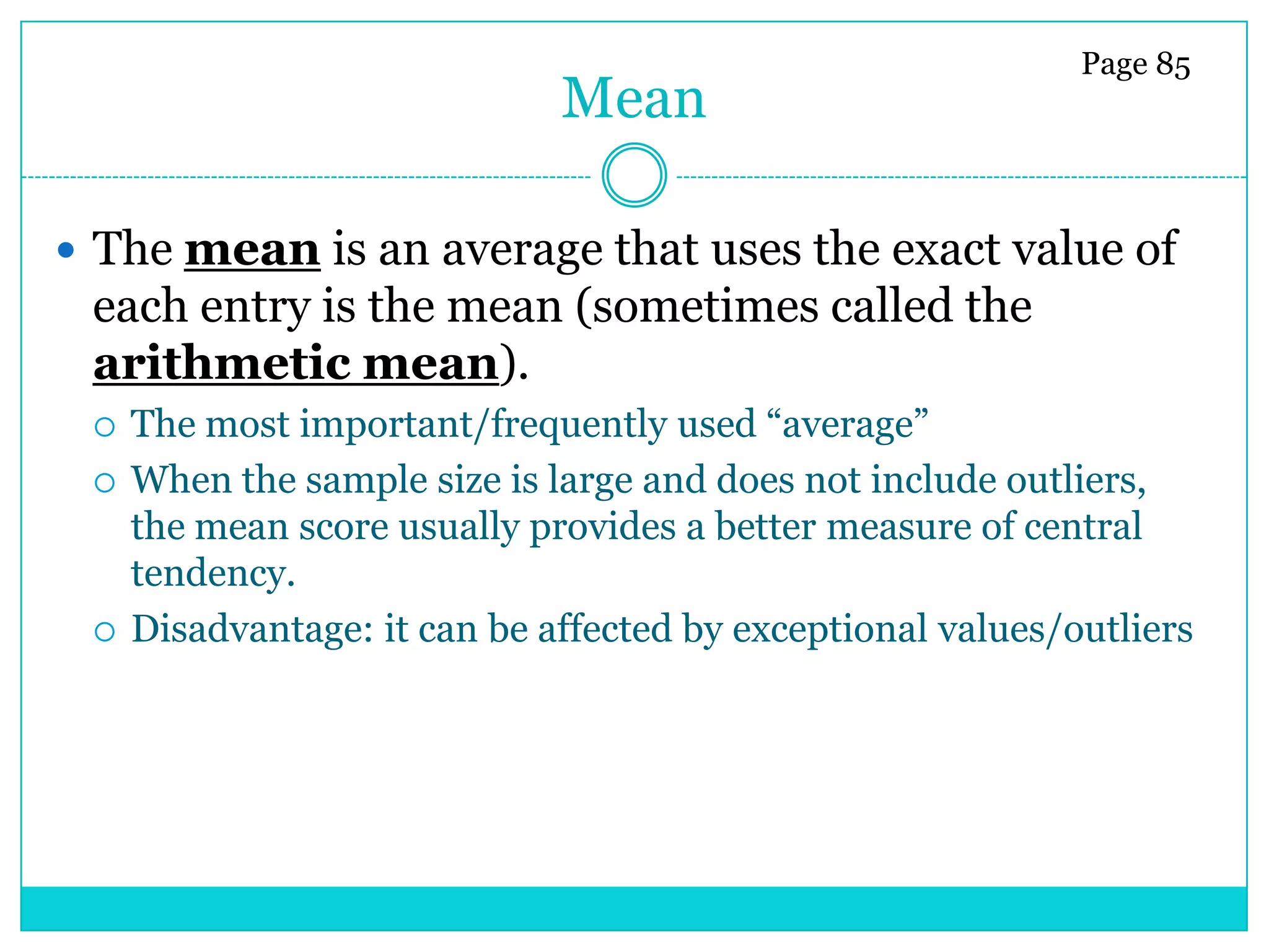 Page 85
                              Mean

 The mean is an average that uses the exact value of
 each entry is the mean (sometimes called the
 arithmetic mean).
    The most important/frequently used ―average‖
    When the sample size is large and does not include outliers,
     the mean score usually provides a better measure of central
     tendency.
    Disadvantage: it can be affected by exceptional values/outliers
 