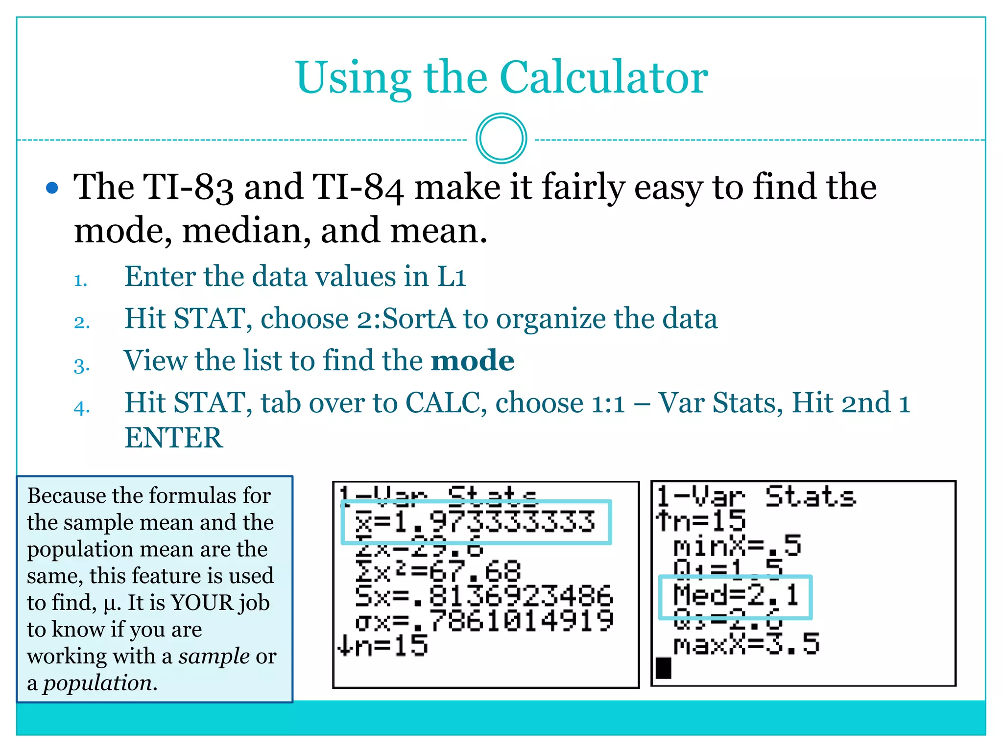 Using the Calculator

  The TI-83 and TI-84 make it fairly easy to find the
    mode, median, and mean.
    1.    Enter the data values in L1
    2.    Hit STAT, choose 2:SortA to organize the data
    3.    View the list to find the mode
    4.    Hit STAT, tab over to CALC, choose 1:1 – Var Stats, Hit 2nd 1
          ENTER
Because the formulas for
the sample mean and the
population mean are the
same, this feature is used
to find, μ. It is YOUR job
to know if you are
working with a sample or
a population.
 