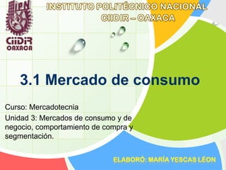 3.1 Mercado de consumo
Curso: Mercadotecnia
Unidad 3: Mercados de consumo y de
negocio, comportamiento de compra y
segmentación.
 