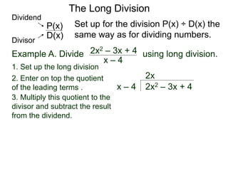 The Long Division
Example A. Divide using long division.
Set up for the division P(x) ÷ D(x) the
same way as for dividing numbers.
x – 4
2x2 – 3x + 4
1. Set up the long division
2x2 – 3x + 4x – 4
2x
3. Multiply this quotient to the
divisor and subtract the result
from the dividend.
D(x)
P(x)
Dividend
Divisor
2. Enter on top the quotient
of the leading terms .
 