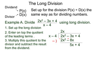 The Long Division
Example A. Divide using long division.
x – 4
2x2 – 3x + 4
1. Set up the long division
2x2 – 3x + 4x – 4
2x
2x2 – 8x3. Multiply this quotient to the
divisor and subtract the result
from the dividend.
– )
– +
5x + 4
Set up for the division P(x) ÷ D(x) the
same way as for dividing numbers.D(x)
P(x)
Dividend
Divisor
2. Enter on top the quotient
of the leading terms .
 