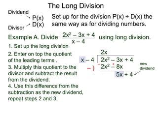 The Long Division
Example A. Divide using long division.
x – 4
2x2 – 3x + 4
1. Set up the long division
2x2 – 3x + 4x – 4
2x
2x2 – 8x3. Multiply this quotient to the
divisor and subtract the result
from the dividend.
– )
– +
5x + 4
Set up for the division P(x) ÷ D(x) the
same way as for dividing numbers.D(x)
P(x)
Dividend
Divisor
new
dividend
2. Enter on top the quotient
of the leading terms .
4. Use this difference from the
subtraction as the new dividend,
repeat steps 2 and 3.
 