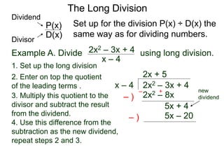 The Long Division
Example A. Divide using long division.
x – 4
2x2 – 3x + 4
1. Set up the long division
2x2 – 3x + 4x – 4
2x + 5
2x2 – 8x3. Multiply this quotient to the
divisor and subtract the result
from the dividend.
4. Use this difference from the
subtraction as the new dividend,
repeat steps 2 and 3.
– )
– +
5x + 4
5x – 20– )
Set up for the division P(x) ÷ D(x) the
same way as for dividing numbers.D(x)
P(x)
Dividend
Divisor
new
dividend
2. Enter on top the quotient
of the leading terms .
 